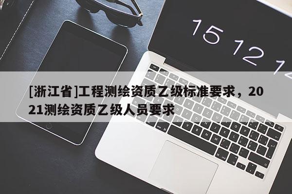 [浙江省]工程測(cè)繪資質(zhì)乙級(jí)標(biāo)準(zhǔn)要求，2021測(cè)繪資質(zhì)乙級(jí)人員要求