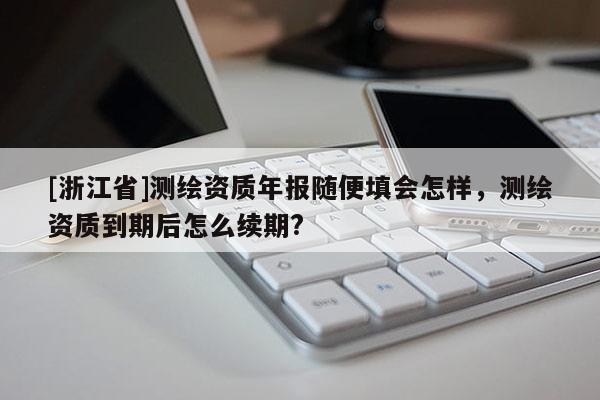 [浙江省]測繪資質(zhì)年報隨便填會怎樣，測繪資質(zhì)到期后怎么續(xù)期?