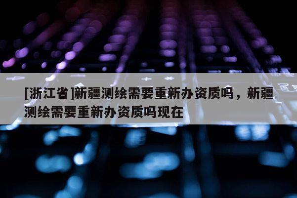 [浙江省]新疆測(cè)繪需要重新辦資質(zhì)嗎，新疆測(cè)繪需要重新辦資質(zhì)嗎現(xiàn)在
