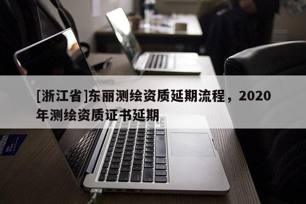 [浙江省]東麗測繪資質(zhì)延期流程，2020年測繪資質(zhì)證書延期