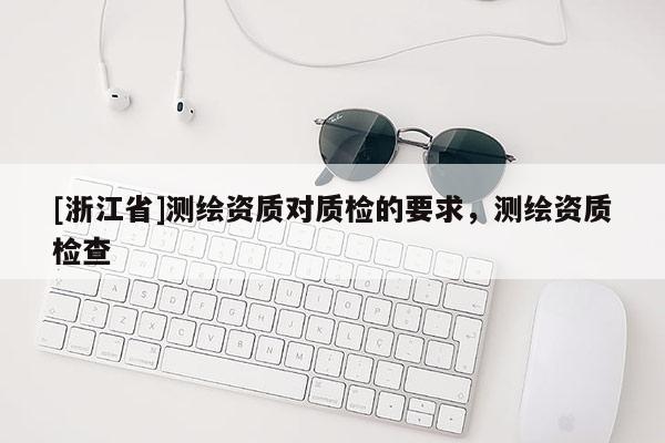 [浙江省]測繪資質(zhì)對質(zhì)檢的要求，測繪資質(zhì)檢查