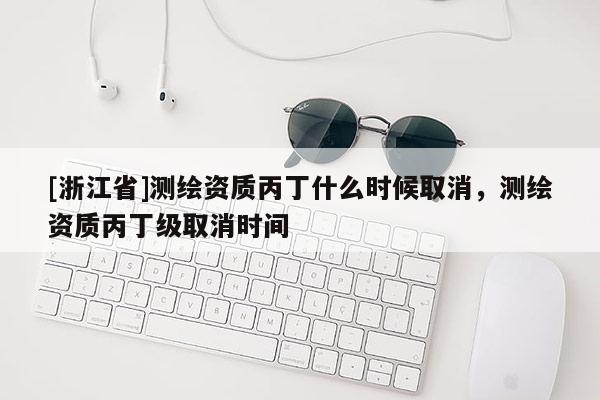 [浙江省]測(cè)繪資質(zhì)丙丁什么時(shí)候取消，測(cè)繪資質(zhì)丙丁級(jí)取消時(shí)間