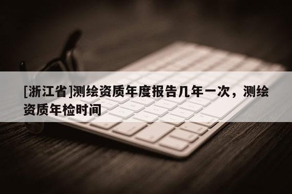 [浙江省]測(cè)繪資質(zhì)年度報(bào)告幾年一次，測(cè)繪資質(zhì)年檢時(shí)間