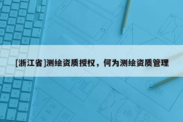 [浙江省]測(cè)繪資質(zhì)授權(quán)，何為測(cè)繪資質(zhì)管理