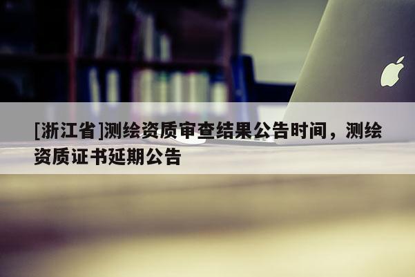 [浙江省]測(cè)繪資質(zhì)審查結(jié)果公告時(shí)間，測(cè)繪資質(zhì)證書延期公告