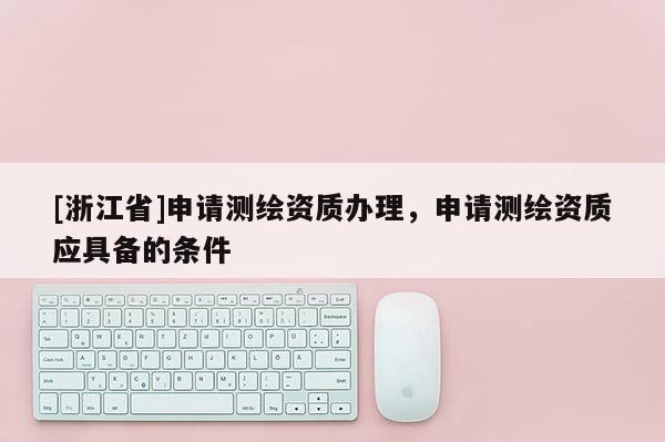 [浙江省]申請測繪資質(zhì)辦理，申請測繪資質(zhì)應具備的條件