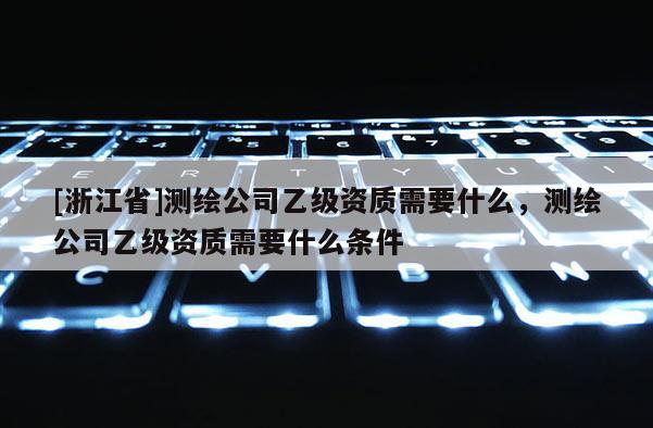 [浙江省]測(cè)繪公司乙級(jí)資質(zhì)需要什么，測(cè)繪公司乙級(jí)資質(zhì)需要什么條件