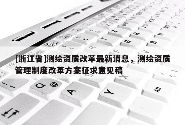 [浙江省]測繪資質(zhì)改革最新消息，測繪資質(zhì)管理制度改革方案征求意見稿