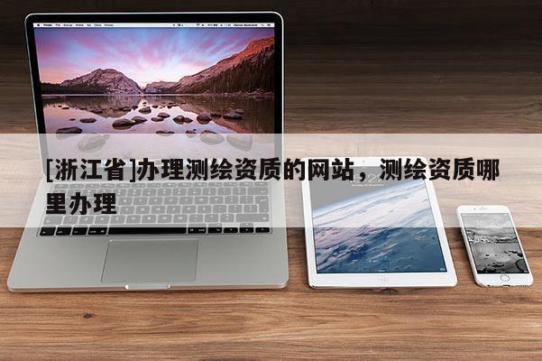 [浙江省]辦理測繪資質(zhì)的網(wǎng)站，測繪資質(zhì)哪里辦理