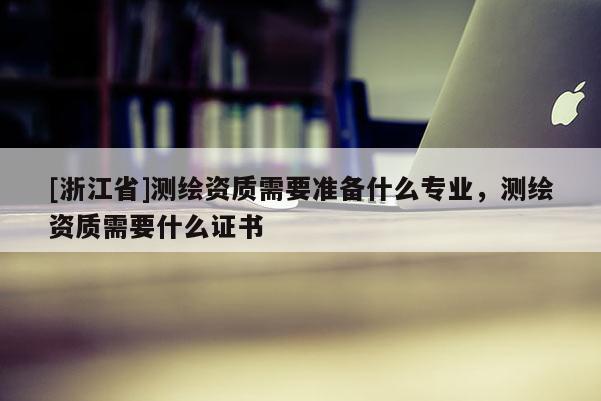 [浙江省]測(cè)繪資質(zhì)需要準(zhǔn)備什么專業(yè)，測(cè)繪資質(zhì)需要什么證書