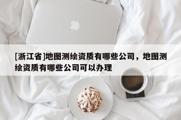 [浙江省]地圖測(cè)繪資質(zhì)有哪些公司，地圖測(cè)繪資質(zhì)有哪些公司可以辦理