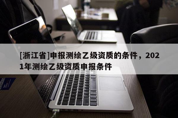 [浙江省]申報測繪乙級資質(zhì)的條件，2021年測繪乙級資質(zhì)申報條件