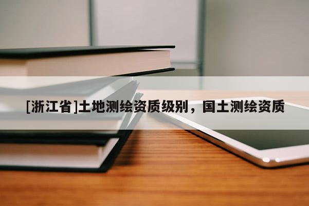 [浙江省]土地測(cè)繪資質(zhì)級(jí)別，國(guó)土測(cè)繪資質(zhì)
