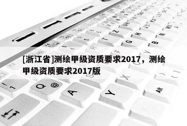 [浙江省]測繪甲級資質(zhì)要求2017，測繪甲級資質(zhì)要求2017版