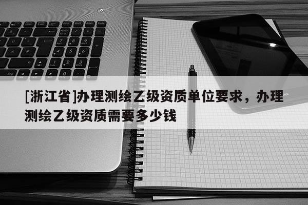 [浙江省]辦理測(cè)繪乙級(jí)資質(zhì)單位要求，辦理測(cè)繪乙級(jí)資質(zhì)需要多少錢