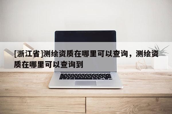 [浙江省]測(cè)繪資質(zhì)在哪里可以查詢，測(cè)繪資質(zhì)在哪里可以查詢到