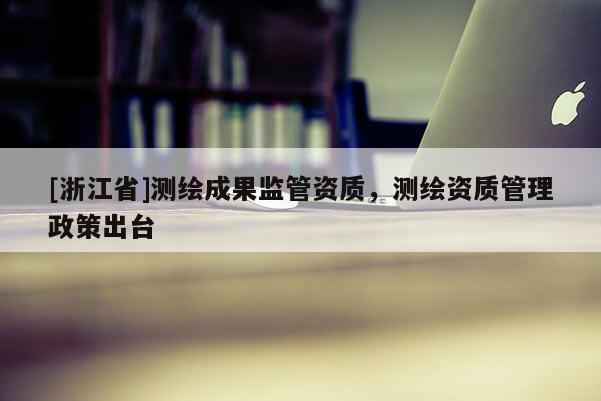 [浙江省]測繪成果監(jiān)管資質(zhì)，測繪資質(zhì)管理政策出臺