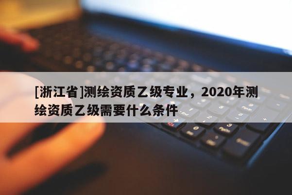[浙江省]測繪資質(zhì)乙級專業(yè)，2020年測繪資質(zhì)乙級需要什么條件
