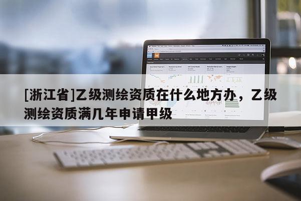 [浙江省]乙級測繪資質(zhì)在什么地方辦，乙級測繪資質(zhì)滿幾年申請甲級