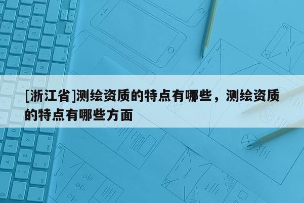 [浙江省]測(cè)繪資質(zhì)的特點(diǎn)有哪些，測(cè)繪資質(zhì)的特點(diǎn)有哪些方面