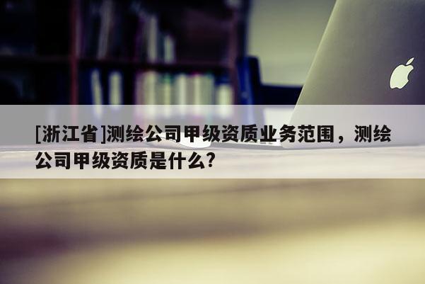 [浙江省]測繪公司甲級資質業(yè)務范圍，測繪公司甲級資質是什么?