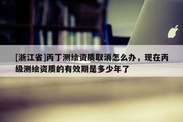 [浙江省]丙丁測繪資質(zhì)取消怎么辦，現(xiàn)在丙級測繪資質(zhì)的有效期是多少年了