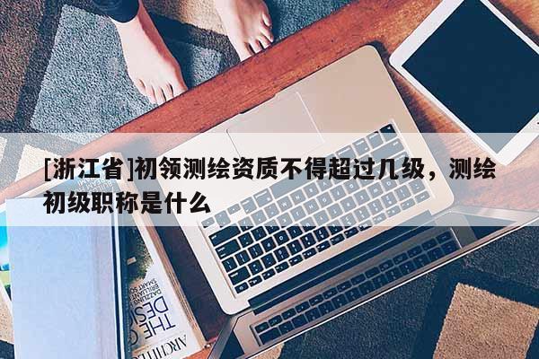 [浙江省]初領(lǐng)測繪資質(zhì)不得超過幾級，測繪初級職稱是什么