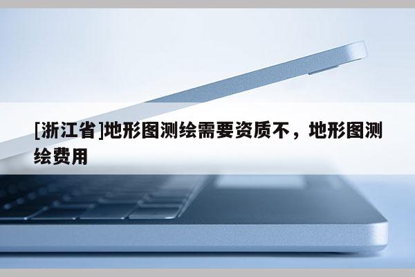[浙江省]地形圖測(cè)繪需要資質(zhì)不，地形圖測(cè)繪費(fèi)用