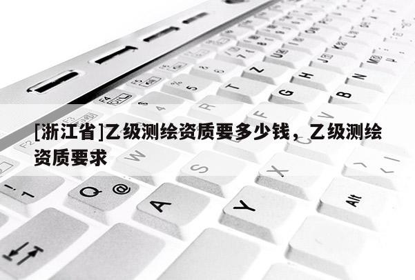 [浙江省]乙級測繪資質(zhì)要多少錢，乙級測繪資質(zhì)要求
