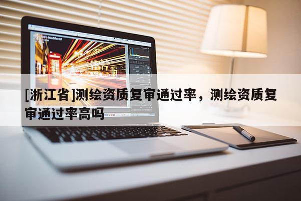 [浙江省]測繪資質(zhì)復審通過率，測繪資質(zhì)復審通過率高嗎