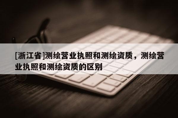 [浙江省]測繪營業(yè)執(zhí)照和測繪資質(zhì)，測繪營業(yè)執(zhí)照和測繪資質(zhì)的區(qū)別