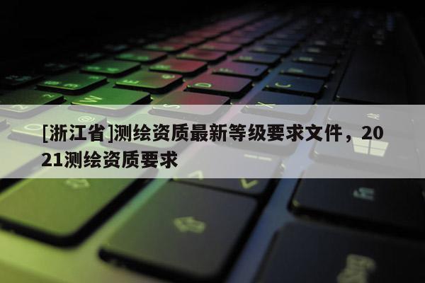[浙江省]測繪資質(zhì)最新等級要求文件，2021測繪資質(zhì)要求