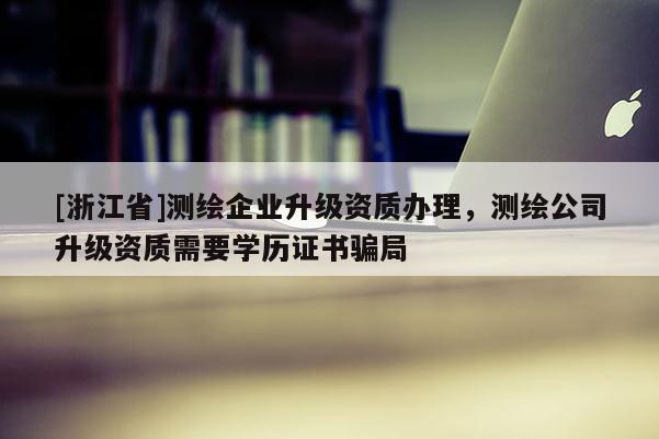 [浙江省]測繪企業(yè)升級(jí)資質(zhì)辦理，測繪公司升級(jí)資質(zhì)需要學(xué)歷證書騙局
