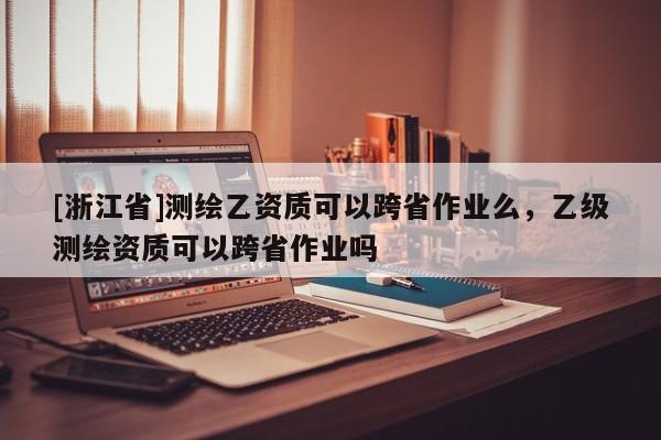 [浙江省]測繪乙資質(zhì)可以跨省作業(yè)么，乙級(jí)測繪資質(zhì)可以跨省作業(yè)嗎