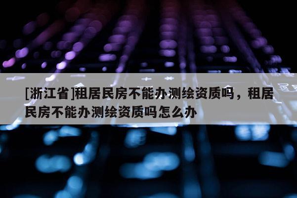 [浙江省]租居民房不能辦測(cè)繪資質(zhì)嗎，租居民房不能辦測(cè)繪資質(zhì)嗎怎么辦