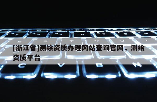 [浙江省]測繪資質(zhì)辦理網(wǎng)站查詢官網(wǎng)，測繪資質(zhì)平臺