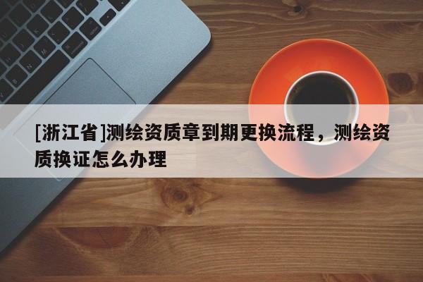[浙江省]測繪資質(zhì)章到期更換流程，測繪資質(zhì)換證怎么辦理