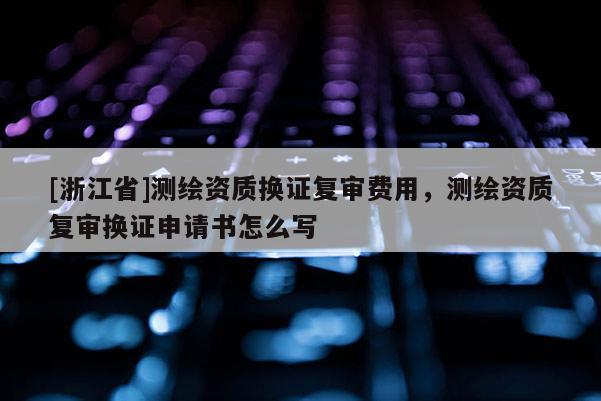 [浙江省]測繪資質(zhì)換證復(fù)審費用，測繪資質(zhì)復(fù)審換證申請書怎么寫