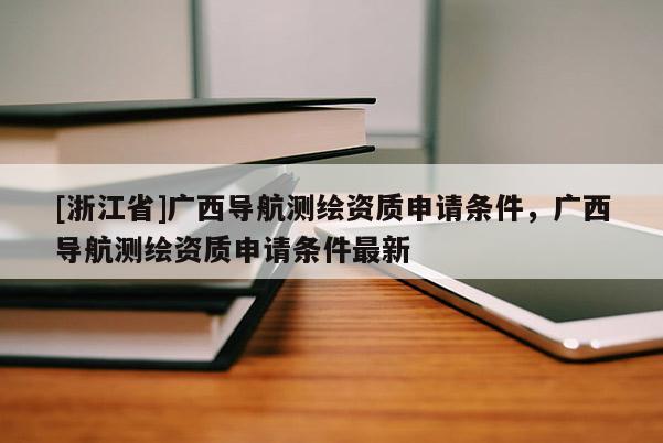 [浙江省]廣西導(dǎo)航測繪資質(zhì)申請條件，廣西導(dǎo)航測繪資質(zhì)申請條件最新