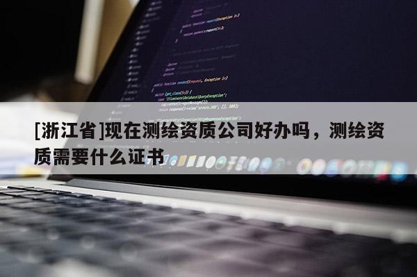 [浙江省]現(xiàn)在測(cè)繪資質(zhì)公司好辦嗎，測(cè)繪資質(zhì)需要什么證書