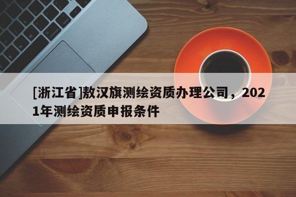 [浙江省]敖漢旗測(cè)繪資質(zhì)辦理公司，2021年測(cè)繪資質(zhì)申報(bào)條件