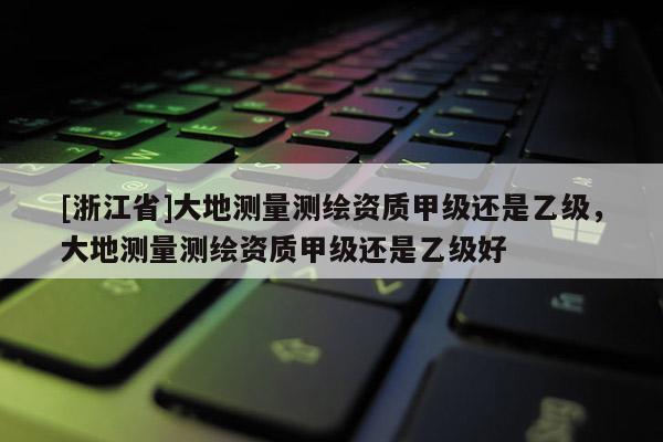 [浙江省]大地測量測繪資質(zhì)甲級還是乙級，大地測量測繪資質(zhì)甲級還是乙級好