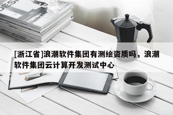 [浙江省]浪潮軟件集團(tuán)有測(cè)繪資質(zhì)嗎，浪潮軟件集團(tuán)云計(jì)算開發(fā)測(cè)試中心