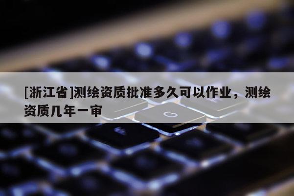 [浙江省]測繪資質(zhì)批準(zhǔn)多久可以作業(yè)，測繪資質(zhì)幾年一審