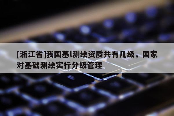 [浙江省]我國基l測繪資質(zhì)共有幾級，國家對基礎(chǔ)測繪實行分級管理
