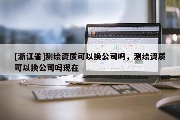[浙江省]測(cè)繪資質(zhì)可以換公司嗎，測(cè)繪資質(zhì)可以換公司嗎現(xiàn)在
