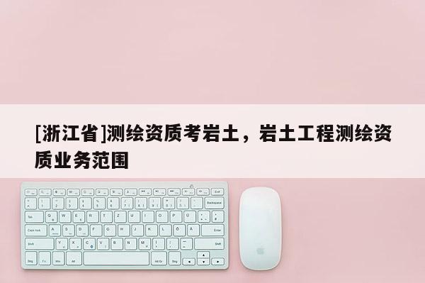 [浙江省]測(cè)繪資質(zhì)考巖土，巖土工程測(cè)繪資質(zhì)業(yè)務(wù)范圍
