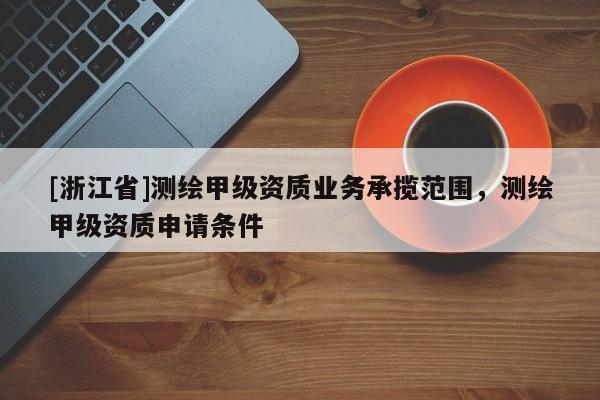 [浙江省]測繪甲級資質(zhì)業(yè)務(wù)承攬范圍，測繪甲級資質(zhì)申請條件