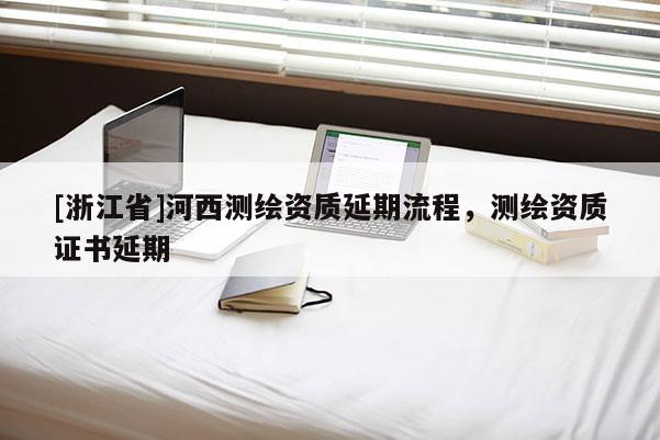 [浙江省]河西測繪資質(zhì)延期流程，測繪資質(zhì)證書延期