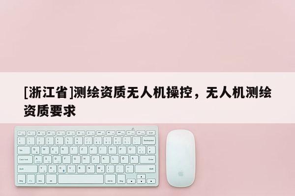 [浙江省]測(cè)繪資質(zhì)無人機(jī)操控，無人機(jī)測(cè)繪資質(zhì)要求